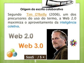 Origem da escrita colaborativa
Segundo    Tim O'Reilly (2006), um dos
precursores do uso do termo, a Web 2.0
maximiza o aproveitamento da inteligência
coletiva.




           SaaS       /S+
                  S
 