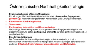 Österreichische Nachhaltigkeitsstrategie Systematische und effiziente Umsetzung Ein wichtiges Merkmal dieses Grundsatzes ist es,  dezentrales Engagement  (Bottom-Up )  mit einer übergeordneten Koordination (Top-Down) zu verbinden.  Koordination durch Kooperation Transparenz Partizipation, Information und Kommunikation Nachhaltige Entwicklung ist nur durch gemeinsames Engagement möglich. Vor diesem Hintergrund sollen  partizipative Elemente  auf allen politischen Ebenen […] gestärkt werden.  Eine lernende Strategie Die Österreichische Nachhaltigkeitsstrategie soll eine lernende, d.h. sich kontinuierlich weiterentwickelnde Strategie sein. Voraussetzungen dafür sind unter anderem  Offenheit, Fehlertoleranz, Internationalität und Reflexivität .  