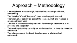 Approach – Methodology Learning takes place through participation, exchange of ideas, networking The “teacher’s” and “learner’s” roles are changed/reversed. There is higher activity on part of the learners, incl. one realised in group and team work The role of teacher is mainly one of a facilitator (if a teacher is at all present) and supporter The teaching/learning techniques are interactive, i.e. they are based on interaction There is permanent feedback (teacher, peer or platform/tool generated). 
