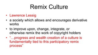 Remix Culture Lawrence Lessig a society which allows and encourages derivative works to improve upon, change, integrate, or otherwise remix the work of copyright holders “… progress and wealth creation of a culture is fundamentally tied to this participatory remix process” 