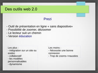 Des outils web 2.0
Prezi
- Outil de présentation en ligne « sans diapositive»
- Possibilité de zoomer, dézoomer
- Le lecteur suit un chemin
- Version éducation
Les plus :
- intégration sur un site ou
esidoc
- collaboratif
- les modèles
personnalisables
- dynamisme
Les moins :
- Nécessite une bonne
connexion
- Trop de zooms->nausées
 
