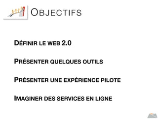 OBJECTIFS
DÉFINIR LE WEB 2.0
PRÉSENTER QUELQUES OUTILS
PRÉSENTER UNE EXPÉRIENCE PILOTE
IMAGINER DES SERVICES EN LIGNE
 