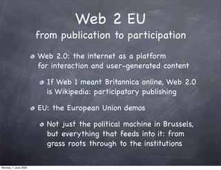 Web 2 EU
                      from publication to participation
                      Web 2.0: the internet as a platform
                      for interaction and user-generated content

                        If Web 1 meant Britannica online, Web 2.0
                        is Wikipedia: participatory publishing

                      EU: the European Union demos

                        Not just the political machine in Brussels,
                        but everything that feeds into it: from
                        grass roots through to the institutions

Monday, 1 June 2009
 