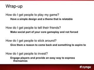 Wrap-up,[object Object],How do I get people to play my game?,[object Object],Have a simple design and a theme that is relatable,[object Object],How do I get people to tell their friends?,[object Object],Make social part of your core gameplay and not forced,[object Object],How do I get people to stick around?,[object Object],Give them a reason to come back and something to aspire to,[object Object],How do I get people to invest?,[object Object],Engage players and provide an easy way to express themselves,[object Object]