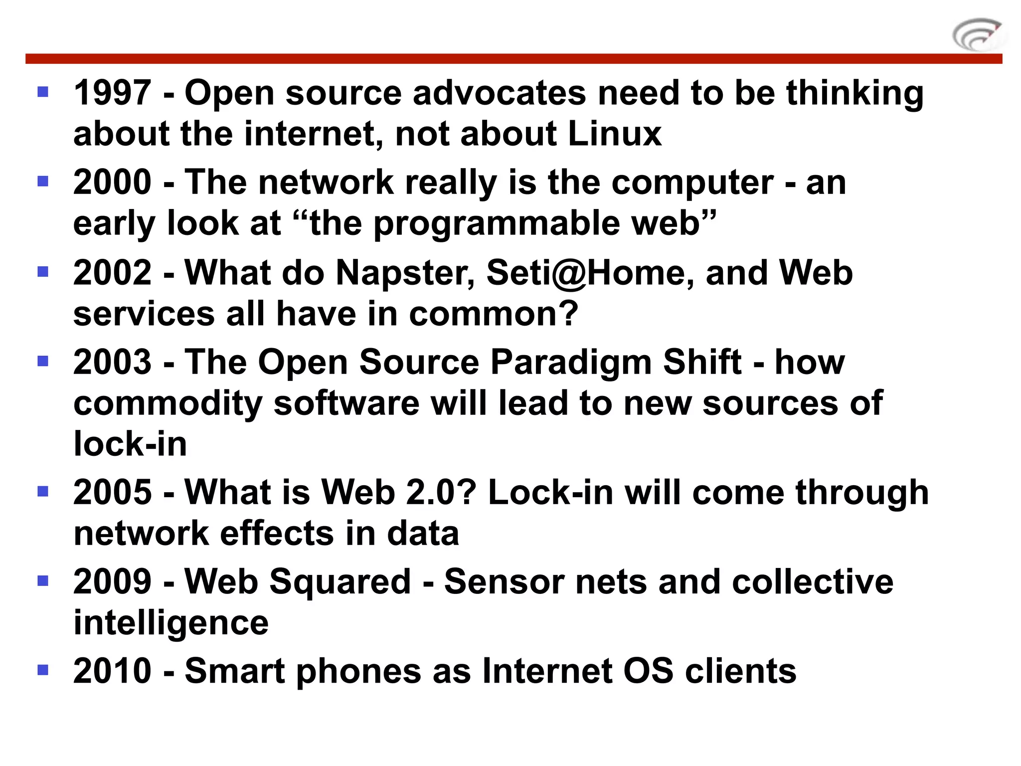  1997 - Open source advocates need to be thinking
  about the internet, not about Linux
 2000 - The network really is the computer - an
  early look at “the programmable web”
 2002 - What do Napster, Seti@Home, and Web
  services all have in common?
 2003 - The Open Source Paradigm Shift - how
  commodity software will lead to new sources of
  lock-in
 2005 - What is Web 2.0? Lock-in will come through
  network effects in data
 2009 - Web Squared - Sensor nets and collective
  intelligence
 2010 - Smart phones as Internet OS clients
 