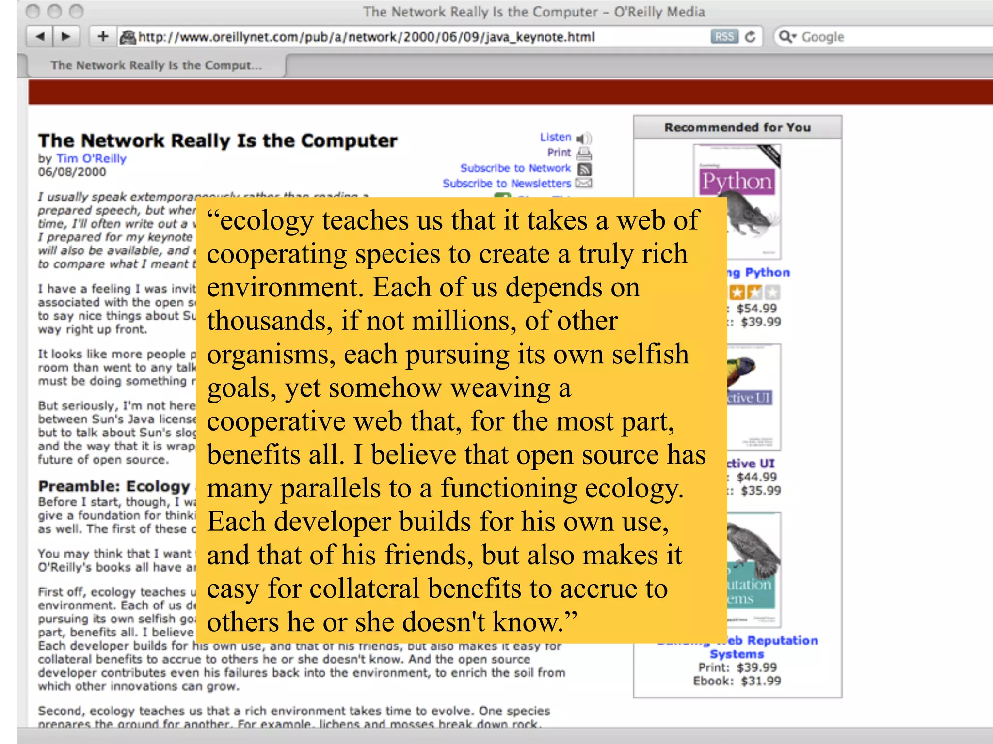 “ecology teaches us that it takes a web of
cooperating species to create a truly rich
environment. Each of us depends on
thousands, if not millions, of other
organisms, each pursuing its own selfish
goals, yet somehow weaving a
cooperative web that, for the most part,
benefits all. I believe that open source has
many parallels to a functioning ecology.
Each developer builds for his own use,
and that of his friends, but also makes it
easy for collateral benefits to accrue to
others he or she doesn't know.”
 