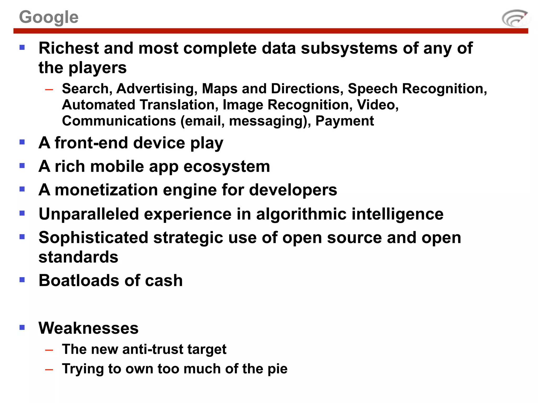 Google
 Richest and most complete data subsystems of any of
  the players
    – Search, Advertising, Maps and Directions, Speech Recognition,
      Automated Translation, Image Recognition, Video,
      Communications (email, messaging), Payment
 A front-end device play
 A rich mobile app ecosystem
 A monetization engine for developers
 Unparalleled experience in algorithmic intelligence
 Sophisticated strategic use of open source and open
  standards
 Boatloads of cash

 Weaknesses
    – The new anti-trust target
    – Trying to own too much of the pie
 
