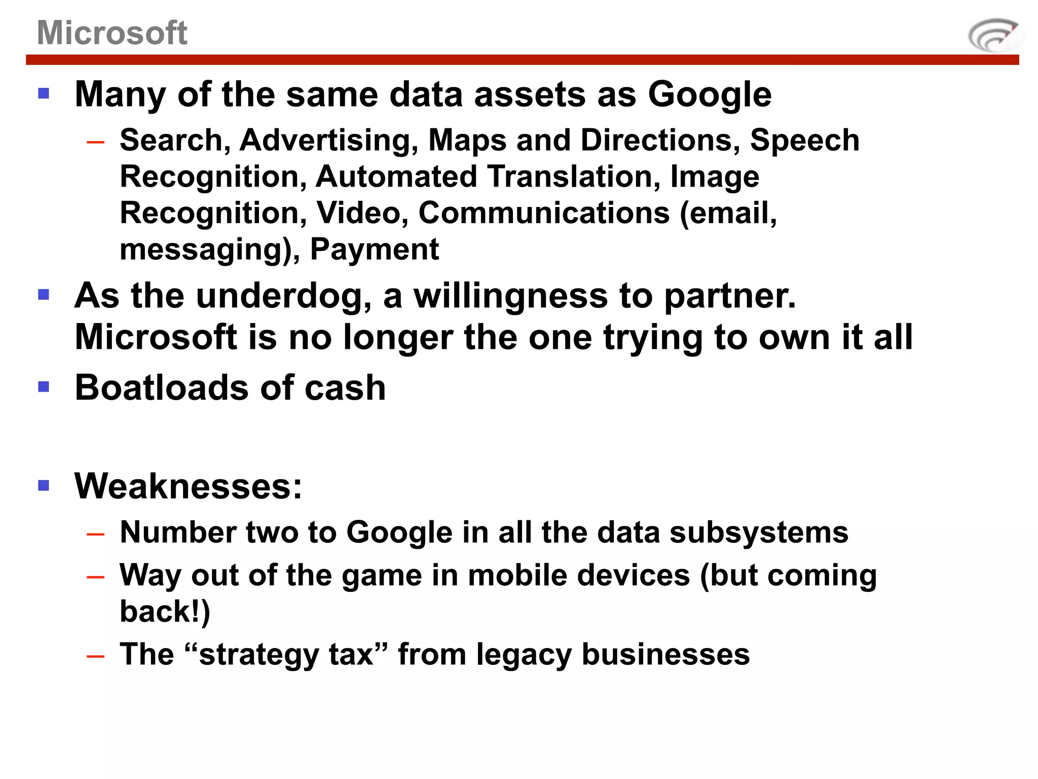 Microsoft
 Many of the same data assets as Google
   – Search, Advertising, Maps and Directions, Speech
     Recognition, Automated Translation, Image
     Recognition, Video, Communications (email,
     messaging), Payment
 As the underdog, a willingness to partner.
  Microsoft is no longer the one trying to own it all
 Boatloads of cash

 Weaknesses:
   – Number two to Google in all the data subsystems
   – Way out of the game in mobile devices (but coming
     back!)
   – The “strategy tax” from legacy businesses
 
