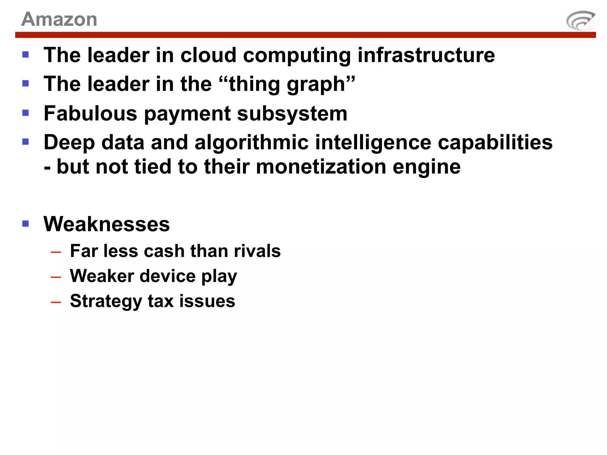 Amazon
   The leader in cloud computing infrastructure
   The leader in the “thing graph”
   Fabulous payment subsystem
   Deep data and algorithmic intelligence capabilities
    - but not tied to their monetization engine

 Weaknesses
    – Far less cash than rivals
    – Weaker device play
    – Strategy tax issues
 