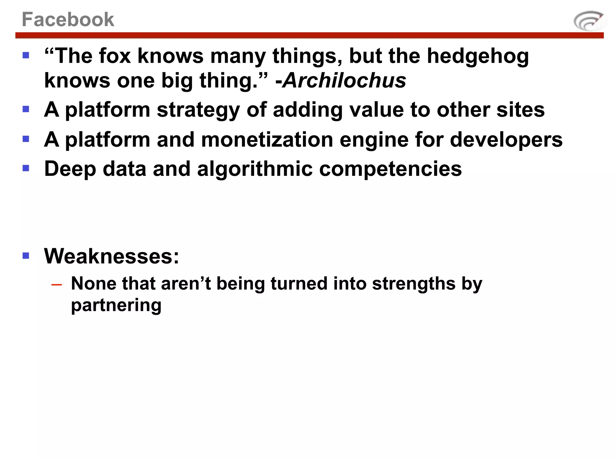 Facebook
 “The fox knows many things, but the hedgehog
  knows one big thing.” -Archilochus
 A platform strategy of adding value to other sites
 A platform and monetization engine for developers
 Deep data and algorithmic competencies



 Weaknesses:
  – None that aren’t being turned into strengths by
    partnering
 
