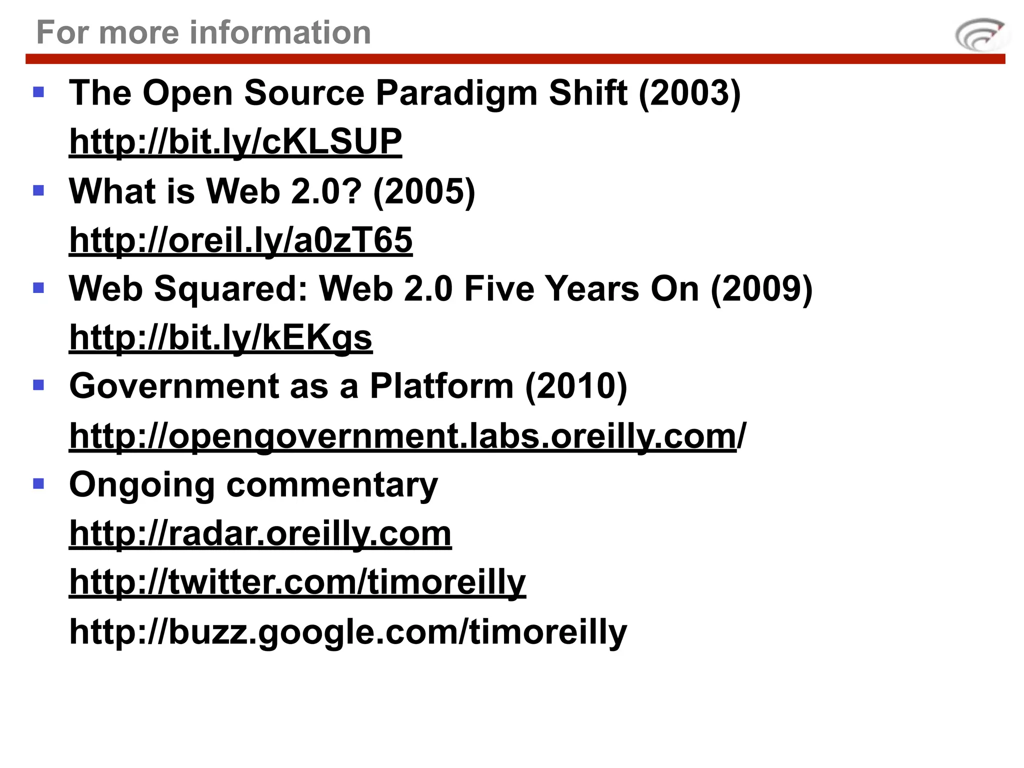 For more information
 The Open Source Paradigm Shift (2003)
  http://bit.ly/cKLSUP
 What is Web 2.0? (2005)
  http://oreil.ly/a0zT65
 Web Squared: Web 2.0 Five Years On (2009)
  http://bit.ly/kEKgs
 Government as a Platform (2010)
  http://opengovernment.labs.oreilly.com/
 Ongoing commentary
  http://radar.oreilly.com
  http://twitter.com/timoreilly
  http://buzz.google.com/timoreilly
 