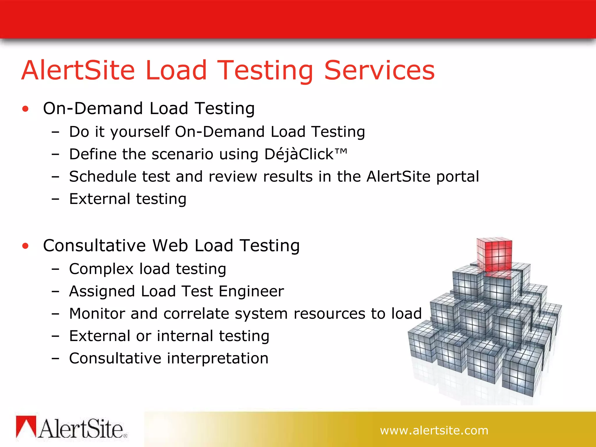 AlertSite Load Testing Services On-Demand Load Testing Do it yourself On-Demand Load Testing Define the scenario using DéjàClick™  Schedule test and review results in the AlertSite portal External testing Consultative Web Load Testing Complex load testing  Assigned Load Test Engineer  Monitor and correlate system resources to load  External or internal testing Consultative interpretation  