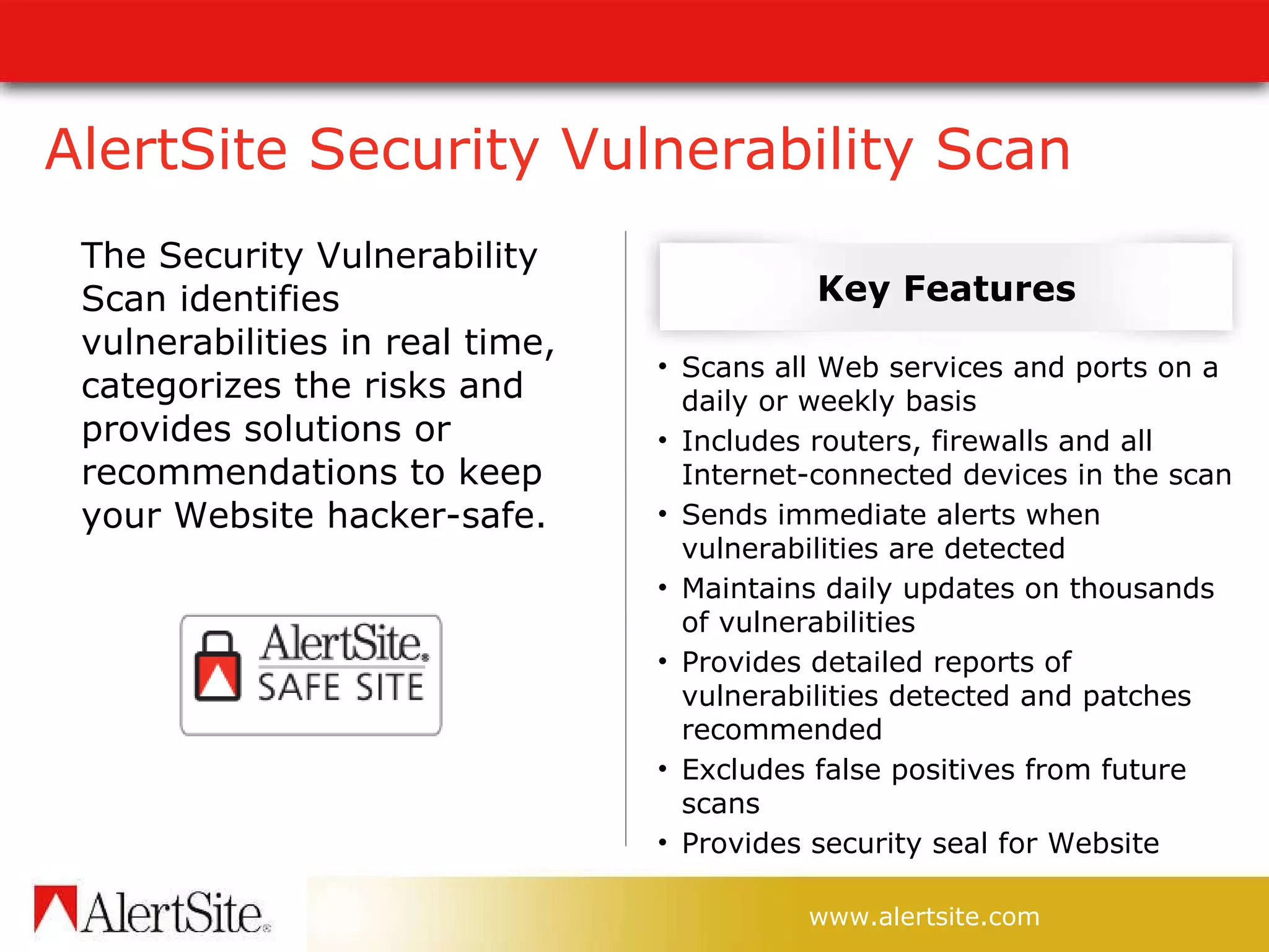 AlertSite Security Vulnerability Scan The Security Vulnerability Scan identifies vulnerabilities in real time, categorizes the risks and provides solutions or recommendations to keep your Website hacker-safe. Scans all Web services and ports on a daily or weekly basis Includes routers, firewalls and all Internet-connected devices in the scan Sends immediate alerts when vulnerabilities are detected Maintains daily updates on thousands of vulnerabilities Provides detailed reports of vulnerabilities detected and patches recommended Excludes false positives from future scans Provides security seal for Website Key Features 