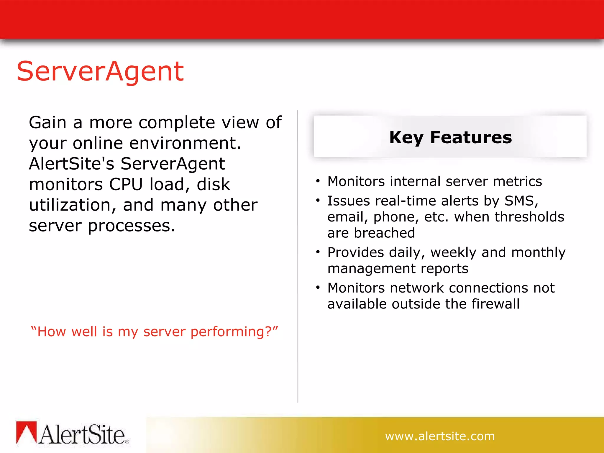 ServerAgent Gain   a more complete view of your online environment. AlertSite's ServerAgent monitors CPU load, disk utilization, and many other server processes. “ How well is my server performing?” Key Features Monitors internal server metrics Issues real-time alerts by SMS, email, phone, etc. when thresholds are breached Provides daily, weekly and monthly management reports Monitors network connections not available outside the firewall 