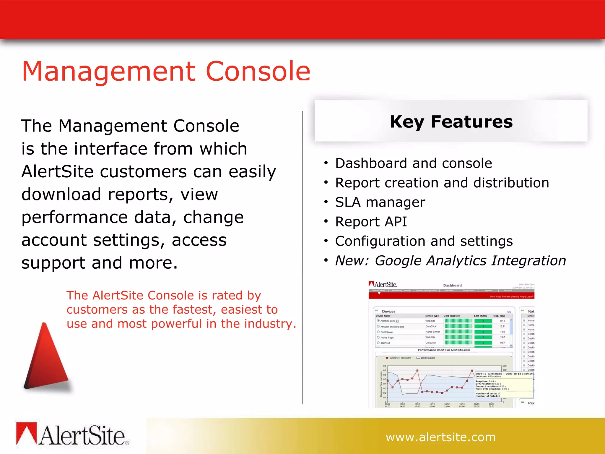 Management Console The Management Console  is the interface from which AlertSite customers can easily download reports, view performance data, change account settings, access  support and more. Key Features The AlertSite Console is rated by customers as the fastest, easiest to use and most powerful in the industry. Dashboard and console  Report creation and distribution SLA manager Report API Configuration and settings New: Google Analytics Integration 