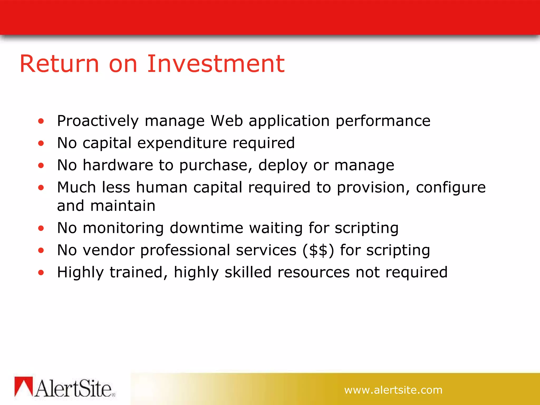 Return on Investment Proactively manage Web application performance No capital expenditure required No hardware to purchase, deploy or manage Much less human capital required to provision, configure and maintain No monitoring downtime waiting for scripting No vendor professional services ($$) for scripting Highly trained, highly skilled resources not required 