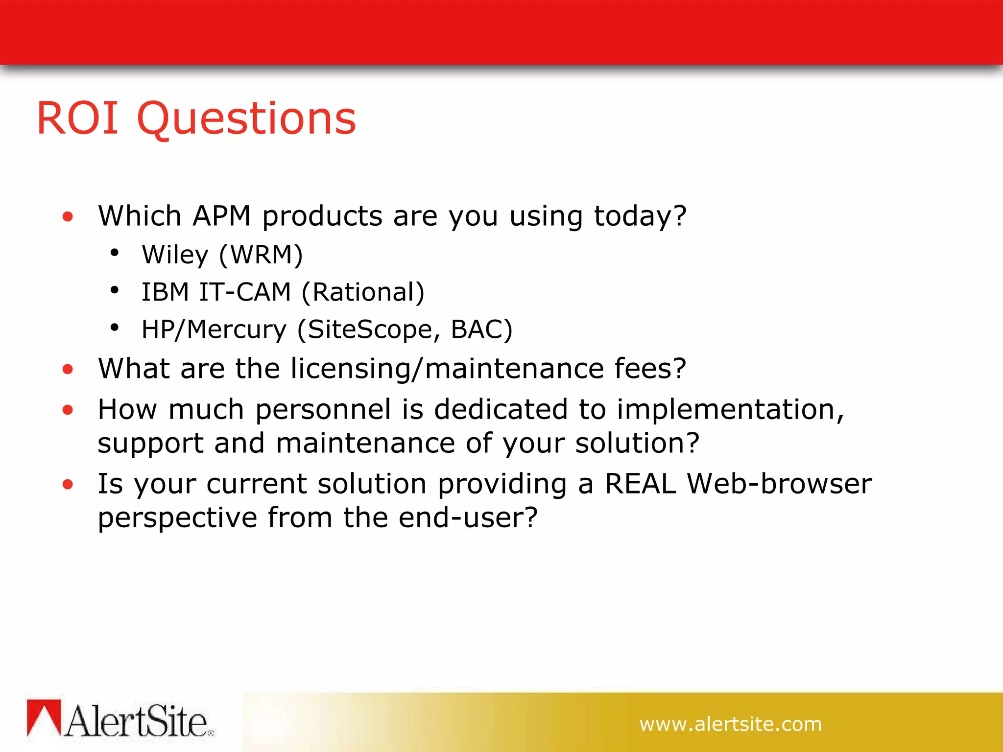 ROI Questions Which APM products are you using today? Wiley (WRM) IBM IT-CAM (Rational) HP/Mercury (SiteScope, BAC) What are the licensing/maintenance fees? How much personnel is dedicated to implementation, support and maintenance of your solution? Is your current solution providing a REAL Web-browser perspective from the end-user? 