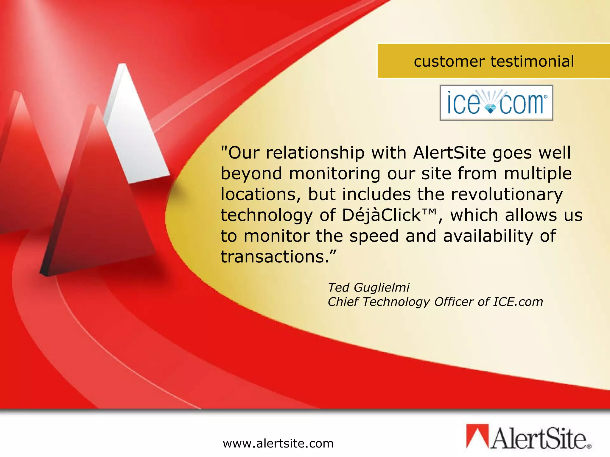 &quot;Our relationship with AlertSite goes well beyond monitoring our site from multiple locations, but includes the revolutionary technology of DéjàClick™, which allows us to monitor the speed and availability of transactions.” Ted Guglielmi Chief Technology Officer of ICE.com customer testimonial 