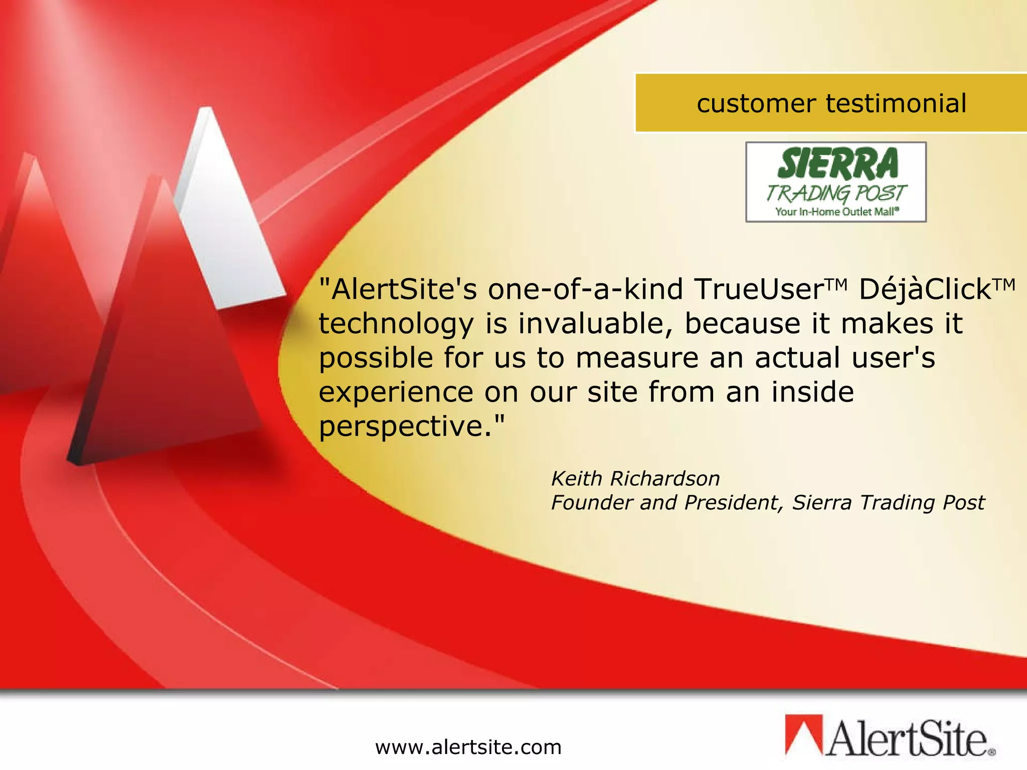 Keith Richardson Founder and President, Sierra Trading Post &quot;AlertSite's one-of-a-kind TrueUser TM  DéjàClick TM  technology is invaluable, because it makes it possible for us to measure an actual user's experience on our site from an inside perspective.&quot;  customer testimonial 