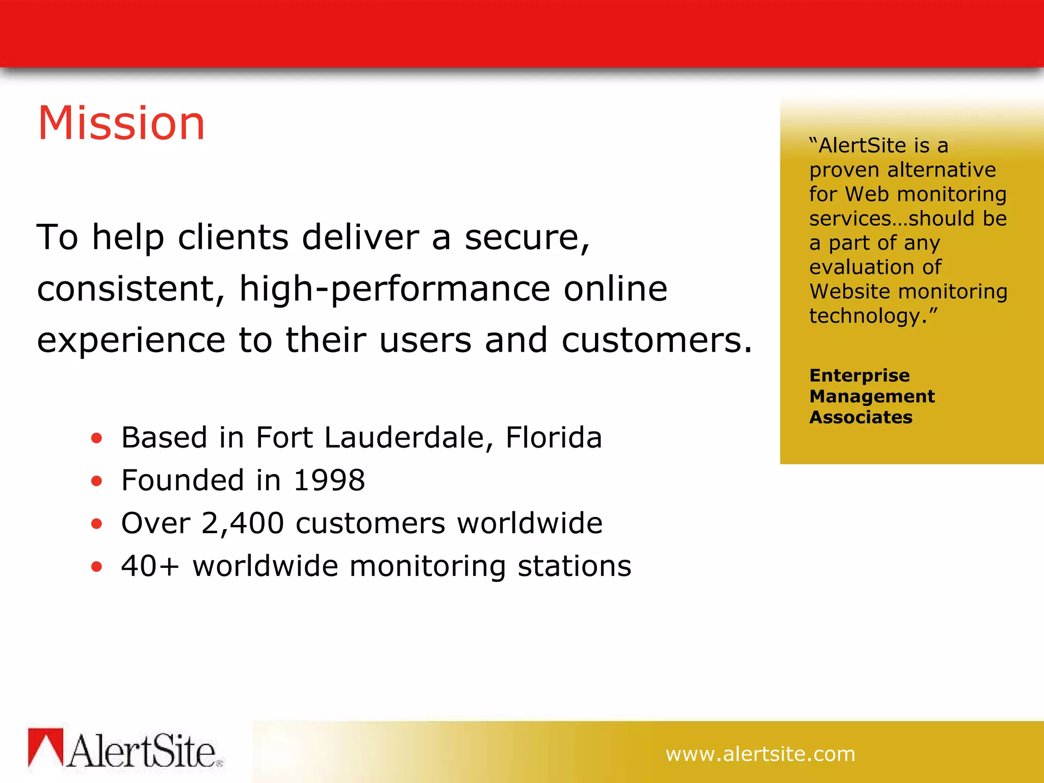 Mission To help clients deliver a secure, consistent, high-performance online experience to their users and customers. Based in Fort Lauderdale, Florida Founded in 1998 Over 2,400 customers worldwide 40+ worldwide monitoring stations “ AlertSite is a proven alternative for Web monitoring services…should be a part of any evaluation of Website monitoring technology.”  Enterprise Management Associates 