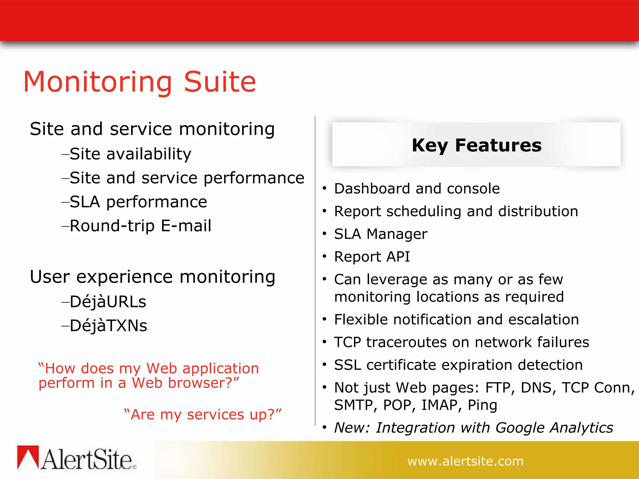 Monitoring Suite Site and service monitoring Site availability Site and service performance SLA performance Round-trip E-mail User experience monitoring DéjàURLs DéjàTXNs Dashboard and console Report scheduling and distribution SLA Manager Report API Can leverage as many or as few monitoring locations as required Flexible notification and escalation TCP traceroutes on network failures SSL certificate expiration detection Not just Web pages: FTP, DNS, TCP Conn, SMTP, POP, IMAP, Ping New: Integration with Google Analytics Key Features “ How does my Web application perform in a Web browser?” “ Are my services up?” 