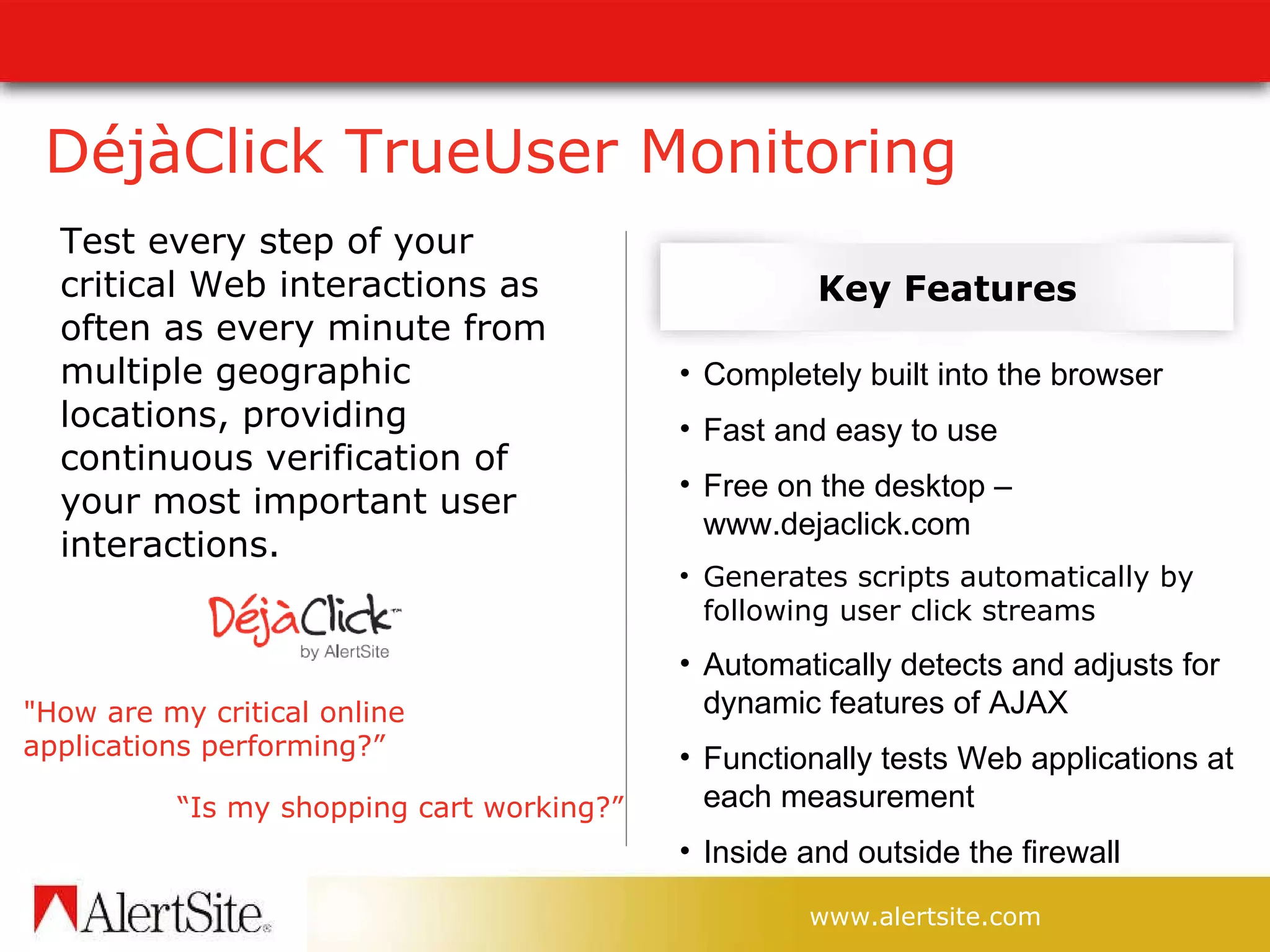 DéjàClick TrueUser Monitoring Test every step of your critical Web interactions as often as every minute from multiple geographic locations, providing continuous verification of your most important user interactions. “ Is my shopping cart working?” Completely built into the browser Fast and easy to use Free on the desktop – www.dejaclick.com Generates scripts automatically by following user click streams Automatically detects and adjusts for dynamic features of AJAX   Functionally tests Web applications at each measurement Inside and outside the firewall Key Features &quot;How are my critical online applications performing?” 