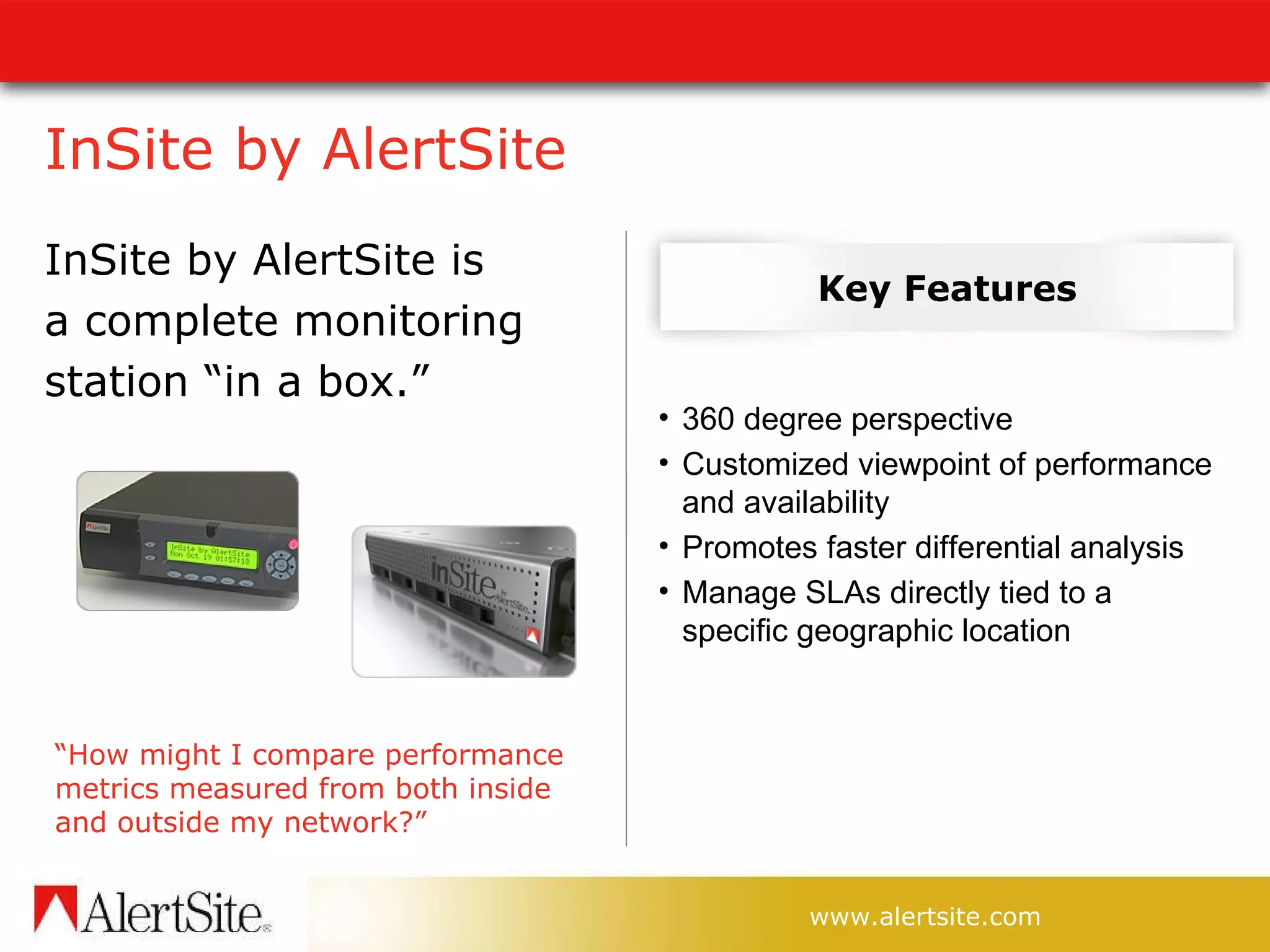 InSite by AlertSite  InSite by AlertSite is  a complete monitoring  station “in a box.”  Key Features “ How might I compare performance metrics measured from both inside and outside my network?” 360 degree perspective Customized viewpoint of performance and availability Promotes faster differential analysis Manage SLAs directly tied to a specific geographic location 