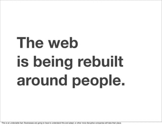 The web
                  is being rebuilt
                  around people.

This is an undeniable fact. Businesses are going to have to understand this and adapt, or other more disruptive companies will take their place.
 