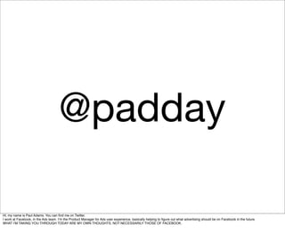 @padday

Hi, my name is Paul Adams. You can ﬁnd me on Twitter.
I work at Facebook, in the Ads team. Iʼm the Product Manager for Ads user experience, basically helping to ﬁgure out what advertising should be on Facebook in the future.
WHAT IʼM TAKING YOU THROUGH TODAY ARE MY OWN THOUGHTS, NOT NECESSARILY THOSE OF FACEBOOK.
 