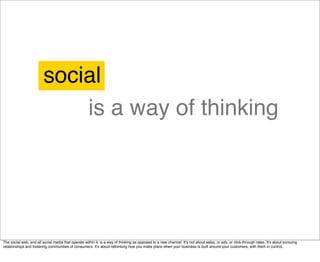 social
                             is a way of thinking




The social web, and all social media that operate within it, is a way of thinking as opposed to a new channel. Itʼs not about sales, or ads, or click-through rates. Itʼs about pursuing
relationships and fostering communities of consumers. Itʼs about rethinking how you make plans when your business is built around your customers, with them in control.
 