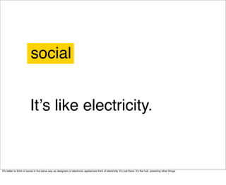 social


                         Itʼs like electricity.


Itʼs better to think of social in the same way as designers of electronic appliances think of electricity. Itʼs just there, it's the hub, powering other things.
 