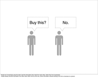 Buy this?                                                         No.




People are increasingly using the web to get the information they need from each other, rather than from businesses.
People always sourced information from each other ofﬂine. But up until now, online information retrieval tending to be from a business to a person.
 