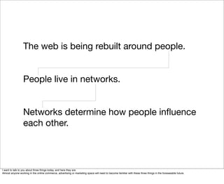 The web is being rebuilt around people.


                  People live in networks.


                  Networks determine how people inﬂuence
                  each other.



I want to talk to you about three things today, and here they are.
Almost anyone working in the online commerce, advertising or marketing space will need to become familiar with these three things in the foreseeable future.
 