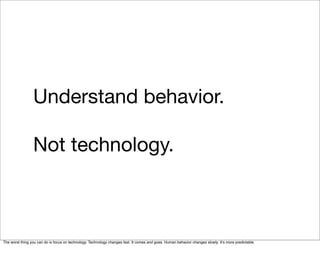 Understand behavior.

                 Not technology.



The worst thing you can do is focus on technology. Technology changes fast. It comes and goes. Human behavior changes slowly. Itʼs more predictable.
 