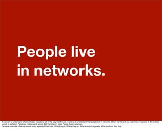 People live
                  in networks.


If we want to understand what motivates people to act in the way that they do, we need to understand that people live in networks. When we think of our customers, itʼs easier to think about
people in isolation. People as independent actors. But that doesnʼt exist. People live in networks.
Peopleʼs networks inﬂuence almost every aspect of their lives. What they do. Where they go. What brands they prefer. What products they buy.
 