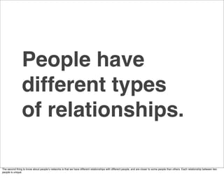 People have
                different types
                of relationships.

The second thing to know about peopleʼs networks is that we have different relationships with different people, and are closer to some people than others. Each relationship between two
people is unique.
 