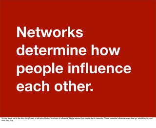 Networks
                  determine how
                  people inﬂuence
                  each other.
So that leads me to the third thing I want to talk about today - the topic of inﬂuence. We've learned that people live in networks. These networks inﬂuence where they go, what they do, and
what they buy.
 