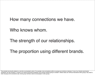 How many connections we have.

                  Who knows whom.

                  The strength of our relationships.

                  The proportion using different brands.



This includes how big the network is, and who is connected to whom. For example, more connections within our groups can reinforce a behavior. If one of our friends recommends
something, we may consider it. If three of our friends recommend something, weʼre almost certainly going to consider it. Before ideas can reinforce themselves within groups, they need to
enter the group from somewhere else. Some group members need to know people in other groups.
 