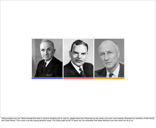 Voting studies from the 1940s showed that when it came to deciding who to vote for, people were less inﬂuenced by the media, and much more heavily inﬂuenced by members of their family
and close friends. This is also true with buying behavior today. This study might be 60-70 years old, but remember that these behaviors are hard wired into all of us.
 
