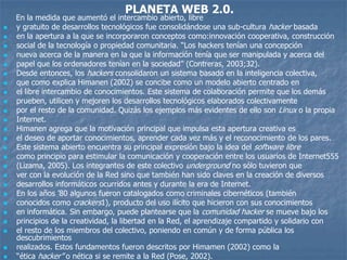 PLANETA WEB 2.0.
    En la medida que aumentó el intercambio abierto, libre
   y gratuito de desarrollos tecnológicos fue consolidándose una sub-cultura hacker basada
   en la apertura a la que se incorporaron conceptos como:innovación cooperativa, construcción
   social de la tecnología o propiedad comunitaria. “Los hackers tenían una concepción
   nueva acerca de la manera en la que la información tenía que ser manipulada y acerca del
   papel que los ordenadores tenían en la sociedad” (Contreras, 2003;32).
   Desde entonces, los hackers consolidaron un sistema basado en la inteligencia colectiva,
   que como explica Himanen (2002) se concibe como un modelo abierto centrado en
   el libre intercambio de conocimientos. Este sistema de colaboración permite que los demás
   prueben, utilicen y mejoren los desarrollos tecnológicos elaborados colectivamente
   por el resto de la comunidad. Quizás los ejemplos más evidentes de ello son Linux o la propia
   Internet.
   Himanen agrega que la motivación principal que impulsa esta apertura creativa es
   el deseo de aportar conocimientos, aprender cada vez más y el reconocimiento de los pares.
   Este sistema abierto encuentra su principal expresión bajo la idea del software libre
   como principio para estimular la comunicación y cooperación entre los usuarios de Internet555
   (Lizama, 2005). Los integrantes de este colectivo underground no sólo tuvieron que
   ver con la evolución de la Red sino que también han sido claves en la creación de diversos
   desarrollos informáticos ocurridos antes y durante la era de Internet.
   En los años ’80 algunos fueron catalogados como criminales cibernéticos (también
   conocidos como crackers1), producto del uso ilícito que hicieron con sus conocimientos
   en informática. Sin embargo, puede plantearse que la comunidad hacker se mueve bajo los
   principios de la creatividad, la libertad en la Red, el aprendizaje compartido y solidario con
   el resto de los miembros del colectivo, poniendo en común y de forma pública los
    descubrimientos
   realizados. Estos fundamentos fueron descritos por Himamen (2002) como la
   “ética hacker” o nética si se remite a la Red (Pose, 2002).
 