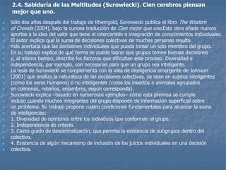 2.4. Sabiduría de las Multitudes (Surowiecki). Cien cerebros piensan
    mejor que uno.
   Sólo dos años después del trabajo de Rheingold, Surowiecki publica el libro The Wisdom
   of Crowds (2004), bajo la curiosa traducción de Cien mejor que uno.Esta obra añade nuevos
   aportes a la idea del valor que tiene el intercambio e integración de conocimientos individuales.
   El autor explica que la suma de decisiones colectivas de muchas personas resulta
   más acertada que las decisiones individuales que pueda tomar un solo miembro del grupo.
   En su trabajo explica de qué forma se puede lograr que grupos tomen buenas decisiones
   y, al mismo tiempo, describe los factores que dificultan este proceso. Diversidad e
   independencia, por ejemplo, son necesarias para que un grupo sea inteligente.
   La tesis de Surowiecki se complementa con la idea de inteligencia emergente de Johnson
   (2001) que analiza la naturaleza de las decisiones colectivas, ya sean en sujetos inteligentes
   (como los seres humanos) o no inteligentes (como los insectos o animales agrupados
   en colmenas, rebaños, enjambres, según corresponda).
   Surowiecki explica –basado en numerosos ejemplos– cómo esta premisa se cumple
   incluso cuando muchos integrantes del grupo disponen de información superficial sobre
   un problema. Su trabajo propone cuatro condiciones fundamentales para alcanzar la suma
   de inteligencias:
   1. Diversidad de opiniones entre los individuos que conforman el grupo.
   2. Independencia de criterio.
   3. Cierto grado de descentralización, que permita la existencia de subgrupos dentro del
   colectivo.
   4. Existencia de algún mecanismo de inclusión de los juicios individuales en una decisión
   colectiva.
 