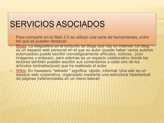 Servicios asociadosPara compartir en la Web 2.0 se utilizan una serie de herramientas, entre las que se pueden destacar:Blogs: La blogosfera es el conjunto de blogs que hay en internet. Un blog es un espacio web personal en el que su autor (puede haber varios autores autorizados) puede escribir cronológicamente artículos, noticias...(con imágenes y enlaces), pero además es un espacio colaborativo donde los lectores también pueden escribir sus comentarios a cada uno de los artículos (entradas/post) que ha realizado el autor.Wikis: En hawaiano "wikiwiki " significa: rápido, informal. Una wiki es un espacio web corporativo, organizado mediante una estructura hipertextual de páginas (referenciadas en un menú lateral)