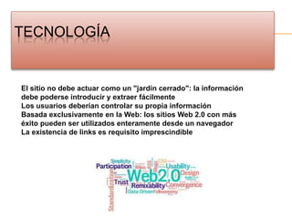 TecnologíaEl sitio no debe actuar como un "jardín cerrado": la información debe poderse introducir y extraer fácilmenteLos usuarios deberían controlar su propia informaciónBasada exclusivamente en la Web: los sitios Web 2.0 con más éxito pueden ser utilizados enteramente desde un navegadorLa existencia de links es requisito imprescindible
