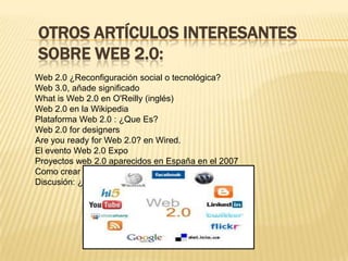 Otros artículos interesantes sobre Web 2.0:Web 2.0 ¿Reconfiguración social o tecnológica?Web 3.0, añade significadoWhat is Web 2.0 en O'Reilly (inglés)Web 2.0 en la WikipediaPlataforma Web 2.0 : ¿Que Es?Web 2.0 for designersAre you ready for Web 2.0? en Wired.El evento Web 2.0 ExpoProyectos web 2.0 aparecidos en España en el 2007Como crear un logo web 2.0Discusión: ¿Relación entre Web 2.0 e Internet 2?