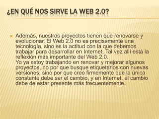 ¿En qué nos sirve la Web 2.0?Además, nuestros proyectos tienen que renovarse y evolucionar. El Web 2.0 no es precisamente una tecnología, sino es la actitud con la que debemos trabajar para desarrollar en Internet. Tal vez allí está la reflexión más importante del Web 2.0.Yo ya estoy trabajando en renovar y mejorar algunos proyectos, no por que busque etiquetarlos con nuevas versiones, sino por que creo firmemente que la única constante debe ser el cambio, y en Internet, el cambio debe de estar presente más frecuentemente.