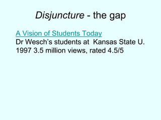 Disjuncture - the gapA Vision of Students TodayDr Wesch’s students at Kansas State U.1997 3.5 million views, rated 4.5/5