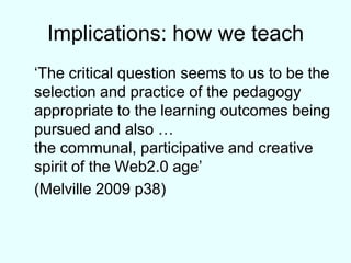 Implications: how we teach	‘The critical question seems to us to be the selection and practice of the pedagogy appropriate to the learning outcomes being pursued and also … the communal, participative and creative spirit of the Web2.0 age’ 	(Melville 2009 p38)