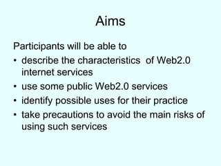 Aims Participants will be able to describe the characteristics  of Web2.0 internet servicesuse some public Web2.0 servicesidentify possible uses for their practicetake precautions to avoid the main risks of using such services