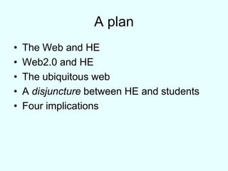 A planThe Web and HEWeb2.0 and HEThe ubiquitous webA disjuncture between HE and studentsFour implications 