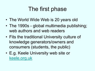 The first phaseThe World Wide Web is 20 years oldThe 1990s - global multimedia publishing; web authors and web readersFits the traditional University culture of knowledge generators/owners and consumers (students, the public)E.g. Keele University web site or keele.org.uk